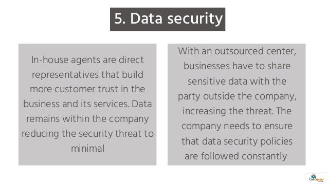 5. Data security
In-house agents are direct
representatives that build
more customer trust in the
business and its services. Data
remains within the company
reducing the security threat to
minimal
With an outsourced center,
businesses have to share
sensitive data with the
party outside the company,
increasing the threat. The
company needs to ensure
that data security policies
are followed constantly
 