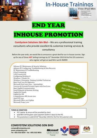 END YEAR
INHOUSE PROMOTION
ComSystem Solutions Sdn Bhd – We are a professional training
consultants who provide excellent & customize training services &
consultancy
Before the year ends, we would like to announce a great deal for our in-house courses. Sign
up for any of these HOT Selling trainings by 31st December 2013 & the first 50 customers
who register will get an ipad Mini worth RM999
Advance PC Maintenance & Security Solutions
Advance PC Configuring, Troubleshooting & Data Recovery
PC Maintenance & Troubleshooting
Cloud Computing
LAN Connectivity
Configuring Windows 8
Windows 7: Hands On
Windows 7 Enterprise: Desktop Certified Technician
Basic Excel 2010 for Beginners
Microsoft Excel 2007/2010 – Intermediate
Function & Formula Formula Expert with Excel 2010
Basic English Communication
Email Etiquette & Business Writing
English for Emails
English for HR
Comprehensive MS Access 2010
AutoCAD 2010
Microsoft Office 2013 Update
Microsoft Project 2010

TERMS & CONDITION
 PC/ Laptop & venue will be provided by client
 Ipad Mini will be given upon payment (within 5 days) to the PIC
 This promotion is valid till 31st December 2013 for the first 50 customer only

COMSYSTEM SOLUTIONS SDN BHD
compex@compextrg.com
www.compextrg.com
Tel : 603.5162 8254 Fax : 603.5162 8654

 