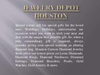 Special events call for special gifts for the loved
ones. Weddings, birthdays, anniversaries are
occasions when you want to wish your near and
dear with the unique best possible gift. So, when a
truly extraordinary gift is required, always
consider giving your special someone an alluring
diamond ring. Houston Custom Diamond Jewelry
Store offers our lowest prices on Loose Diamonds,
Diamond Rings, Diamond Necklaces, Diamond
Earrings, Diamond Bracelets, Pearls, Gold
Watches, Gold Jewelry & more.
 