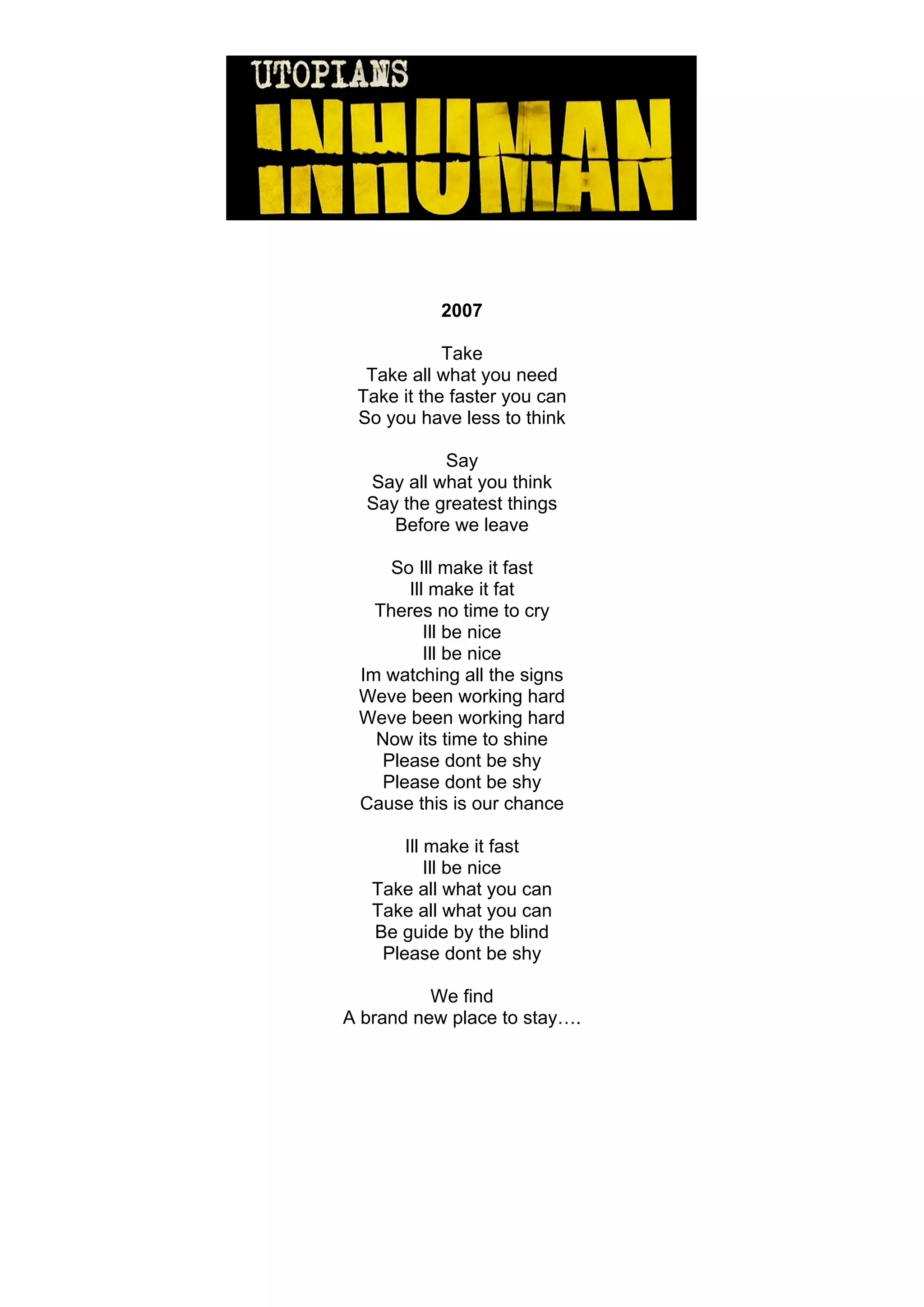 2007

            Take
  Take all what you need
 Take it the faster you can
 So you have less to think

           Say
  Say all what you think
  Say the greatest things
     Before we leave

     So Ill make it fast
       Ill make it fat
   Theres no time to cry
          Ill be nice
          Ill be nice
 Im watching all the signs
 Weve been working hard
 Weve been working hard
   Now its time to shine
    Please dont be shy
    Please dont be shy
 Cause this is our chance

       Ill make it fast
           Ill be nice
   Take all what you can
   Take all what you can
   Be guide by the blind
    Please dont be shy

          We find
A brand new place to stay….
 