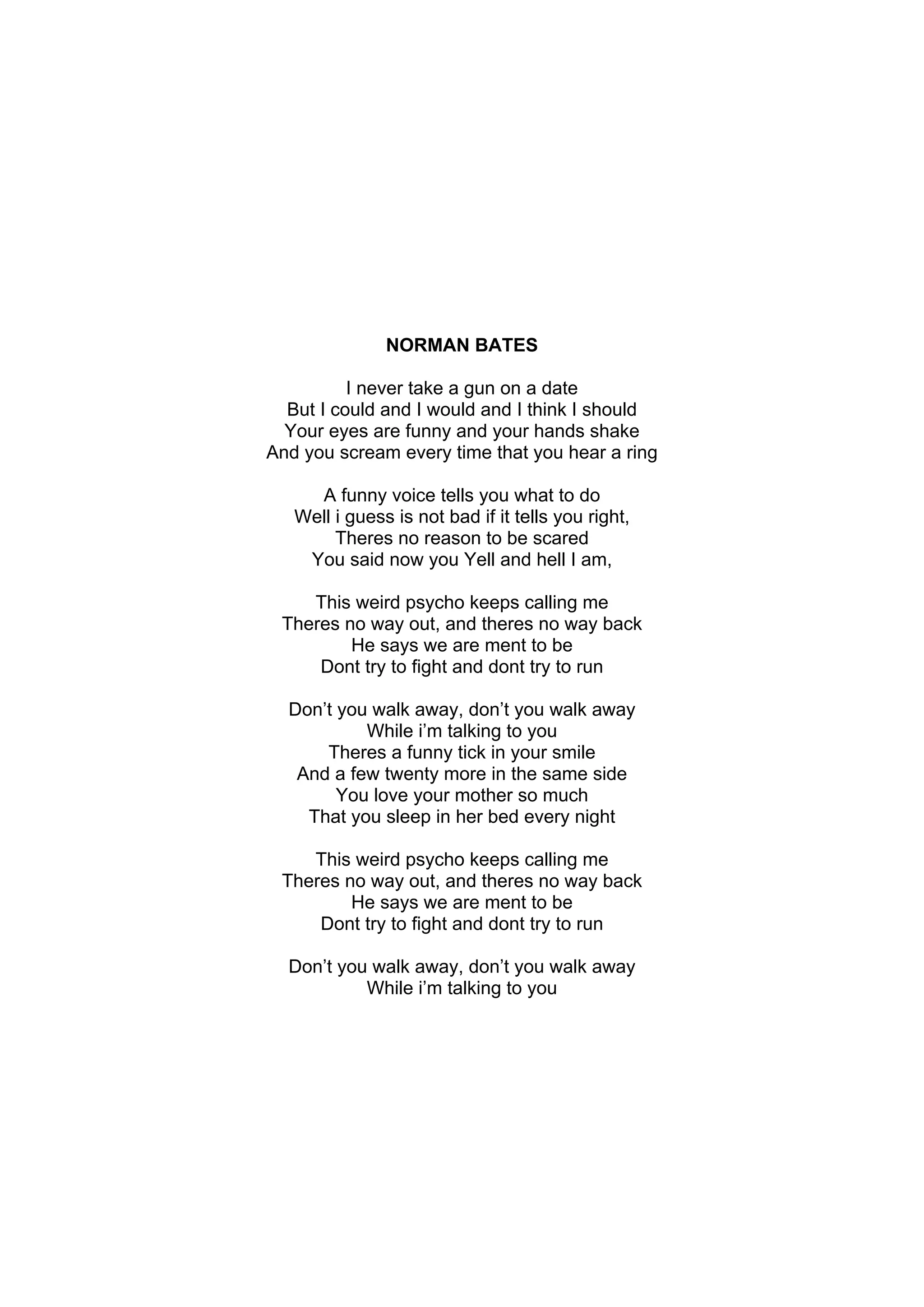 NORMAN BATES

          I never take a gun on a date
  But I could and I would and I think I should
  Your eyes are funny and your hands shake
And you scream every time that you hear a ring

     A funny voice tells you what to do
   Well i guess is not bad if it tells you right,
        Theres no reason to be scared
    You said now you Yell and hell I am,

    This weird psycho keeps calling me
 Theres no way out, and theres no way back
         He says we are ment to be
     Dont try to fight and dont try to run

  Don’t you walk away, don’t you walk away
           While i’m talking to you
      Theres a funny tick in your smile
   And a few twenty more in the same side
        You love your mother so much
    That you sleep in her bed every night

    This weird psycho keeps calling me
 Theres no way out, and theres no way back
         He says we are ment to be
     Dont try to fight and dont try to run

  Don’t you walk away, don’t you walk away
           While i’m talking to you
 