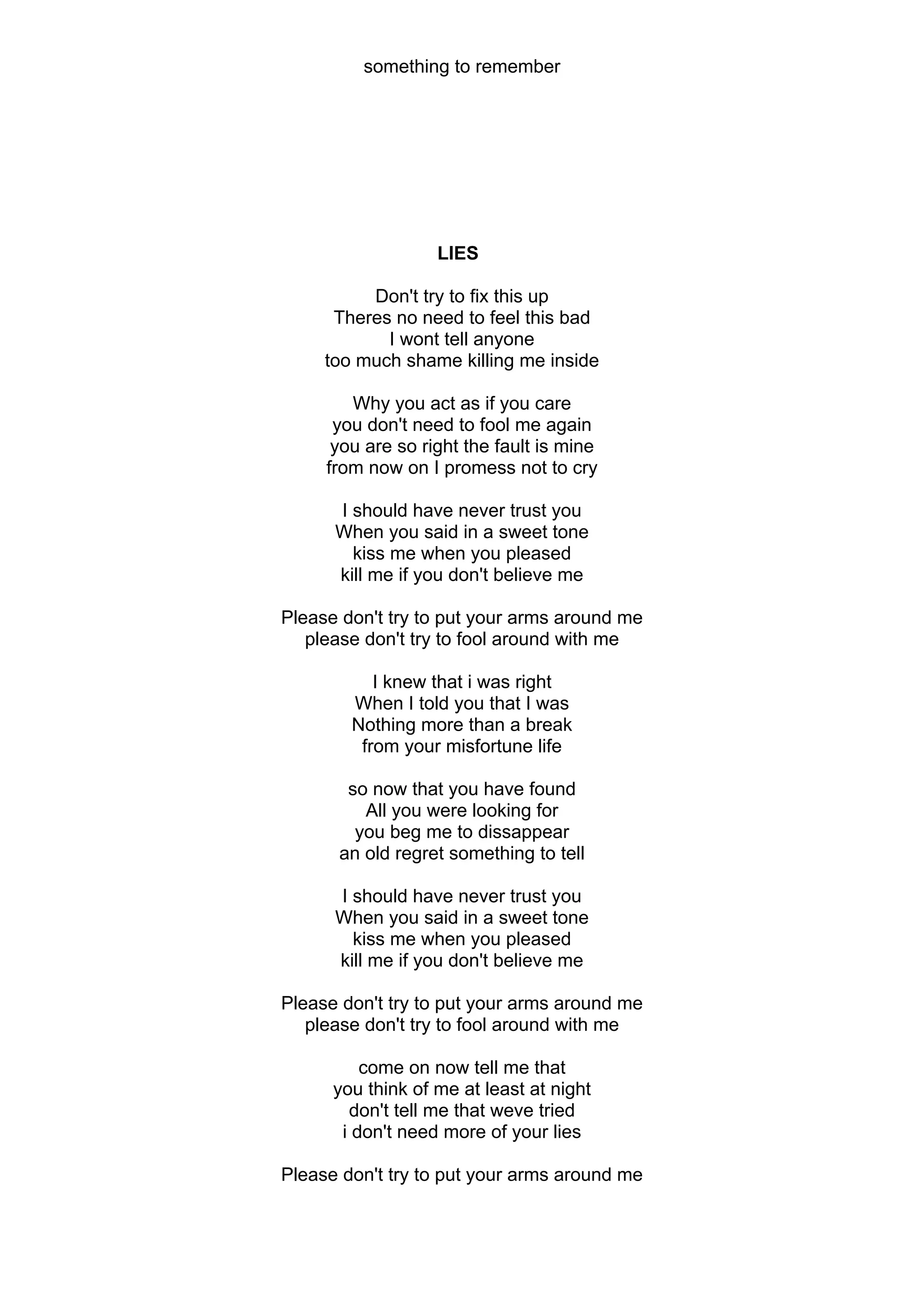 something to remember




                   LIES

          Don't try to fix this up
      Theres no need to feel this bad
            I wont tell anyone
     too much shame killing me inside

        Why you act as if you care
      you don't need to fool me again
      you are so right the fault is mine
     from now on I promess not to cry

      I should have never trust you
      When you said in a sweet tone
        kiss me when you pleased
      kill me if you don't believe me

Please don't try to put your arms around me
   please don't try to fool around with me

           I knew that i was right
        When I told you that I was
        Nothing more than a break
         from your misfortune life

       so now that you have found
         All you were looking for
        you beg me to dissappear
      an old regret something to tell

      I should have never trust you
      When you said in a sweet tone
        kiss me when you pleased
      kill me if you don't believe me

Please don't try to put your arms around me
   please don't try to fool around with me

          come on now tell me that
      you think of me at least at night
        don't tell me that weve tried
       i don't need more of your lies

Please don't try to put your arms around me
 