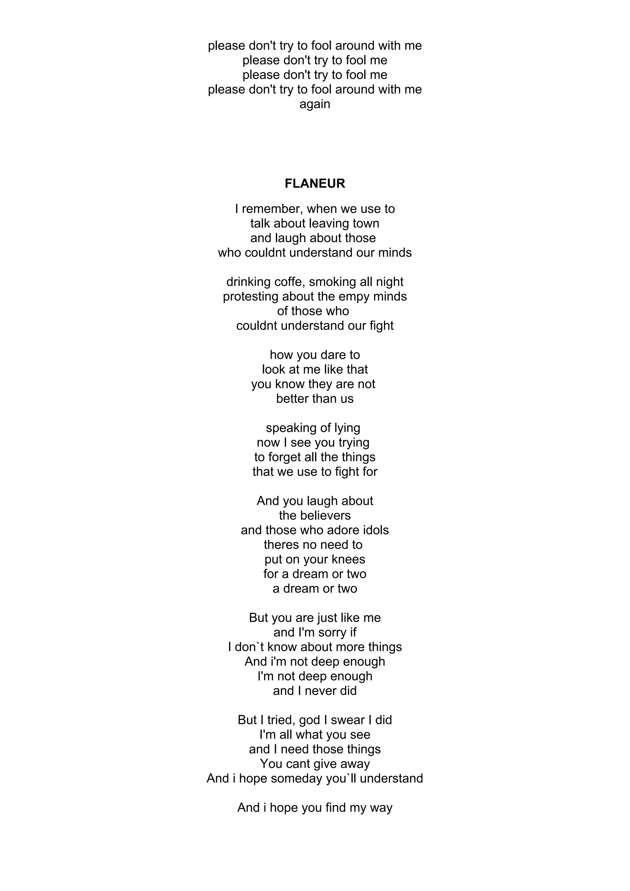 please don't try to fool around with me
      please don't try to fool me
      please don't try to fool me
please don't try to fool around with me
                  again




              FLANEUR
   I remember, when we use to
       talk about leaving town
       and laugh about those
 who couldnt understand our minds

   drinking coffe, smoking all night
  protesting about the empy minds
            of those who
     couldnt understand our fight

           how you dare to
         look at me like that
       you know they are not
            better than us

          speaking of lying
         now I see you trying
        to forget all the things
        that we use to fight for

        And you laugh about
             the believers
      and those who adore idols
         theres no need to
          put on your knees
         for a dream or two
            a dream or two

       But you are just like me
            and I'm sorry if
   I don`t know about more things
      And i'm not deep enough
        I'm not deep enough
            and I never did

      But I tried, god I swear I did
          I'm all what you see
       and I need those things
          You cant give away
And i hope someday you`ll understand

     And i hope you find my way
 
