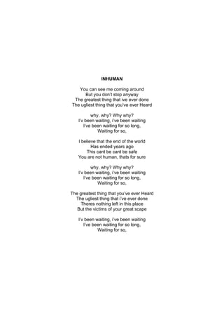 INHUMAN

   You can see me coming around
      But you don’t stop anyway
 The greatest thing that ive ever done
The ugliest thing that you’ve ever Heard

          why, why? Why why?
   I’v been waiting, i’ve been waiting
      I’ve been waiting for so long,
             Waiting for so,

   I believe that the end of the world
          Has ended years ago
        This cant be cant be safe
   You are not human, thats for sure

          why, why? Why why?
   I’v been waiting, i’ve been waiting
      I’ve been waiting for so long,
             Waiting for so,

The greatest thing that you’ve ever Heard
  The ugliest thing that i’ve ever done
    Theres nothing left in this place
   But the victims of your great scape

   I’v been waiting, i’ve been waiting
      I’ve been waiting for so long,
             Waiting for so,
 