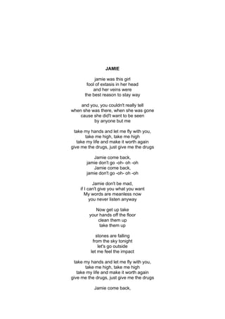 JAMIE

            jamie was this girl
       fool of extasis in her head
          and her veins were
      the best reason to stay way

    and you, you couldn't really tell
when she was there, when she was gone
    cause she did't want to be seen
          by anyone but me

 take my hands and let me fly with you,
       take me high, take me high
   take my life and make it worth again
give me the drugs, just give me the drugs

          Jamie come back,
       jamie don't go -oh- oh -oh
          Jamie come back,
       jamie don't go -oh- oh -oh

            Jamie don't be mad,
    if I can't give you what you want
       My words are meanless now
          you never listen anyway

            Now get up take
         your hands off the floor
             clean them up
              take them up

            stones are falling
          from the sky tonight
             let's go outside
         let me feel the impact

 take my hands and let me fly with you,
       take me high, take me high
   take my life and make it worth again
give me the drugs, just give me the drugs

           Jamie come back,
 
