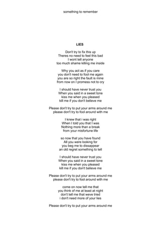 something to remember




                   LIES

          Don't try to fix this up
      Theres no need to feel this bad
            I wont tell anyone
     too much shame killing me inside

        Why you act as if you care
      you don't need to fool me again
      you are so right the fault is mine
     from now on I promess not to cry

      I should have never trust you
      When you said in a sweet tone
        kiss me when you pleased
      kill me if you don't believe me

Please don't try to put your arms around me
   please don't try to fool around with me

           I knew that i was right
        When I told you that I was
        Nothing more than a break
         from your misfortune life

       so now that you have found
         All you were looking for
        you beg me to dissappear
      an old regret something to tell

      I should have never trust you
      When you said in a sweet tone
        kiss me when you pleased
      kill me if you don't believe me

Please don't try to put your arms around me
   please don't try to fool around with me

          come on now tell me that
      you think of me at least at night
        don't tell me that weve tried
       i don't need more of your lies

Please don't try to put your arms around me
 