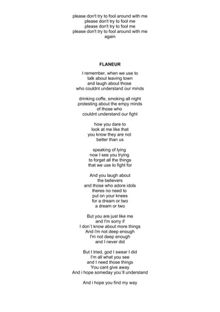 please don't try to fool around with me
      please don't try to fool me
      please don't try to fool me
please don't try to fool around with me
                  again




              FLANEUR
   I remember, when we use to
       talk about leaving town
       and laugh about those
 who couldnt understand our minds

   drinking coffe, smoking all night
  protesting about the empy minds
            of those who
     couldnt understand our fight

           how you dare to
         look at me like that
       you know they are not
            better than us

          speaking of lying
         now I see you trying
        to forget all the things
        that we use to fight for

        And you laugh about
             the believers
      and those who adore idols
         theres no need to
          put on your knees
         for a dream or two
            a dream or two

       But you are just like me
            and I'm sorry if
   I don`t know about more things
      And i'm not deep enough
        I'm not deep enough
            and I never did

      But I tried, god I swear I did
          I'm all what you see
       and I need those things
          You cant give away
And i hope someday you`ll understand

     And i hope you find my way
 
