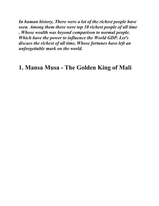 In human history, There were a lot of the richest people have
seen. Among them there were top 10 richest people of all time
. Whose wealth was beyond comparison to normal people.
Which have the power to influence the World GDP. Let's
discuss the richest of all time, Whose fortunes have left an
unforgettable mark on the world.
1. Mansa Musa - The Golden King of Mali
 