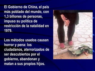 El Gobierno de China, el país más poblado del mundo, con 1,3 billones de personas, impuso su política de restricción de la natalidad en 1979. Los métodos usados causan horror y pena: los ciudadanos, aterrorizados de ser descubiertos por el gobierno, abandonan y matan a sus propios hijos. 