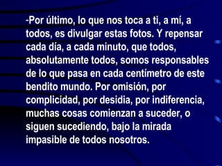 Por último, lo que nos toca a ti, a mí, a todos, es divulgar estas fotos. Y repensar cada día, a cada minuto, que todos, absolutamente todos, somos responsables de lo que pasa en cada centímetro de este bendito mundo. Por omisión, por complicidad, por desidia, por indiferencia, muchas cosas comienzan a suceder, o siguen sucediendo, bajo la mirada impasible de todos nosotros.  