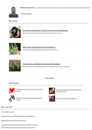 About the Author
Nathan H. Lents, Ph.D., is a professor of molecular biology at John Jay College, of the City University of New York.
   
View Author Proﬁle
More Posts
Continue Reading
In Humans and Animals, Social Learning Drives Intelligence
New research shows that animals learn socially like humans do.
Want Teens To Smoke Less Pot? Legalize It
Evolutionary psychology predicted it, data now conﬁrms it.
The Meaning and Meaninglessness of Genealogy
Researching our family background is all the rage, but what does it all mean?
Most Popular
The Most Loving Thing You Can Say to Your
Partner
How Untreated Depression Changes the
Brain Over Time
There's a New Way to Make Someone Feel
Inferior
One Trait That Predicts Addiction
More Like This
Are Humans Unique?
Professor Kevin Laland On What Made Us Who We Are
What Are the Limits of Canine Learning?
Human Babies Rely on Primitive Reﬂexes to Learn Language
Do Dog Barks Signal Emotional Information to Humans?
 