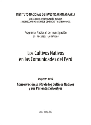 Lima- Perú 2007
Programa Nacional de Investigación
en Recursos Genéticos
DIRECCIÓN DE INVESTIGACIÓN AGRARIA
SUBDIRECCIÓN DE RECURSOS GENÉTICOS Y BIOTECNOLOGÍA
INSTITUTO NACIONAL DE INVESTIGACION AGRARIA
Conservación insitude los Cultivos Nativos
y sus Parientes Silvestres
Proyecto Perú
Los Cultivos Nativos
en las Comunidades del Perú
 