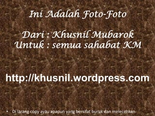 Ini Adalah Foto-Foto

    Dari : Khusnil Mubarok
   Untuk : semua sahabat KM


http://khusnil.wordpress.com


• Di larang copy ayau apapun yang bersifat buruk dan melecehkan
 