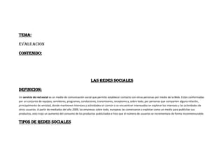 TEMA:
EVALUACION
CONTENIDO:
LAS REDES SOCIALES
DEFINICION:
Un servicio de red social es un medio de comunicación social que permite establecer contacto con otras personas por medio de la Web. Están conformadas
por un conjunto de equipos, servidores, programas, conductores, transmisores, receptores y, sobre todo, por personas que comparten alguna relación,
principalmente de amistad, donde mantienen intereses y actividades en común o se encuentran interesados en explorar los intereses y las actividades de
otros usuarios. A partir de mediados del año 2009, las empresas sobre todo, europeas las comenzaron a explotar como un medio para publicitar sus
productos, esto trajo un aumento del consumo de los productos publicitados e hizo que el número de usuarios se incrementara de forma inconmensurable.
TIPOS DE REDES SOCIALES
 