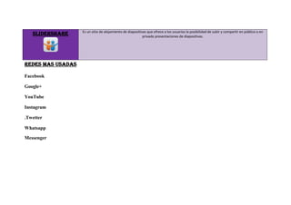 SLIDERSHARE Es un sitio de alojamiento de diapositivas que ofrece a los usuarios la posibilidad de subir y compartir en público o en
privado presentaciones de diapositivas.
REDES MAS USADAS
Facebook
Google+
YouTube
Instagram
.Twetter
Whatsapp
Messenger
 