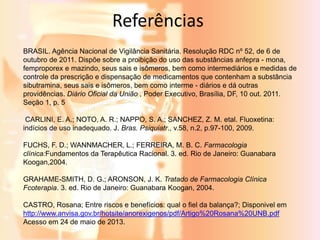Referências 
BRASIL. Agência Nacional de Vigilância Sanitária. Resolução RDC nº 52, de 6 de 
outubro de 2011. Dispõe sobre a proibição do uso das substâncias anfepra - mona, 
femproporex e mazindo, seus sais e isômeros, bem como intermediários e medidas de 
controle da prescrição e dispensação de medicamentos que contenham a substância 
sibutramina, seus sais e isômeros, bem como interme - diários e dá outras 
providências. Diário Oficial da União , Poder Executivo, Brasília, DF, 10 out. 2011. 
Seção 1, p. 5 
CARLINI, E. A.; NOTO, A. R.; NAPPO, S. A.; SANCHEZ, Z. M. etal. Fluoxetina: 
indícios de uso inadequado. J. Bras. Psiquiatr., v.58, n.2, p.97-100, 2009. 
FUCHS, F. D.; WANNMACHER, L.; FERREIRA, M. B. C. Farmacologia 
clínica:Fundamentos da Terapêutica Racional. 3. ed. Rio de Janeiro: Guanabara 
Koogan,2004. 
GRAHAME-SMITH, D. G.; ARONSON, J. K. Tratado de Farmacologia Clínica 
Fcoterapia. 3. ed. Rio de Janeiro: Guanabara Koogan, 2004. 
CASTRO, Rosana; Entre riscos e benefícios: qual o fiel da balança?; Disponivel em 
http://www.anvisa.gov.br/hotsite/anorexigenos/pdf/Artigo%20Rosana%20UNB.pdf 
Acesso em 24 de maio de 2013. 

