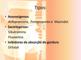 Tipos: 
• Anorexígenos: 
Anfepramona, Femproporex e Mazindol. 
• Sacietógenos: 
Sibutramina 
Fluoxetina 
• Inibidores da absorção de gordura 
Orlistat 
 