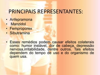 PRINCIPAIS REPRESENTANTES: 
• Anfepramona 
• Manzidol 
• Femproporex 
• Sibutramina 
• Esses remédios podem causar efeitos colaterais 
como: humor instável, dor de cabeça, depressão 
nervosa,irritabilidade, dentre outros. Tais efeitos 
dependem do tempo de uso e do organismo de 
quem usa. 
 