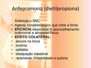 Anfepramona (dietilpropiona) 
• Estimula o SNC 
• Agente noradrenérgico que inibe a fome 
• EFICÁCIA:obesidade X aconcelhamento 
nutricional e atividade física. 
• EFEITO COLATERAL: 
• secura na boca 
• insônia 
• cefaléia 
• obstipação intestinal 
• raramente, irritabilidade e euforia 
 