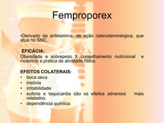 Femproporex 
•Derivado da anfetamina, de ação catecolaminérgica, que 
atua no SNC. 
EFICÁCIA: 
Obesidade e sobrepeso X conselhamento nutricional e 
incentivo a pratica de atividade física. 
EFEITOS COLATERAIS: 
• boca seca 
• insônia 
• irritabilidade 
• euforia e taquicardia são os efeitos adversos mais 
relatados. 
• dependência química. 
 