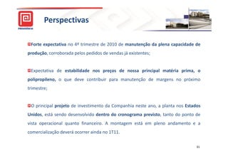 Perspectivas

 Forte expectativa no 4º trimestre de 2010 de manutenção da plena capacidade de
produção, corroborada pelos pedidos de vendas já existentes;


 Expectativa de estabilidade nos preços de nossa principal matéria prima, o
polipropileno, o que deve contribuir para manutenção de margens no próximo
trimestre;


 O principal projeto de investimento da Companhia neste ano, a planta nos Estados
Unidos, está sendo desenvolvido dentro do cronograma previsto, tanto do ponto de
vista operacional quanto financeiro. A montagem está em pleno andamento e a
comercialização deverá ocorrer ainda no 1T11.

                                                                               31
 