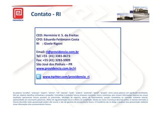 Contato - RI


                             CEO: Hermínio V. S. de Freitas
                             CFO: Eduardo Feldmann Costa
                             RI : Gizele Rigoni

                             Email: ri@providencia.com.br
                             Tel: +55 (41) 3381-8673
                             Fax: +55 (41) 3283-5909
                             São José dos Pinhais – PR
                             www.providencia.com.br/ri

                                     www.twitter.com/providencia_ri



As palavras “acredita”, “antecipa”, “espera”, “estima”, “irá”, “planeja”, “pode”, “poderá”, “pretende”, “prevê”, “projeta”, entre outras palavras com significado semelhante,
têm por objetivo identificar estimativas e projeções. Estimativas e projeções futuras envolvem incertezas, riscos e premissas, pois incluem informações relativas aos nossos
                                           projeções.
resultados operacionais futuros possíveis ou presumidos, estratégia de negócios, planos de financiamento, posição competitiva no mercado, ambiente setorial,
oportunidades de crescimento potenciais, efeitos de regulamentação futura e efeitos da competição. Devido aos riscos e incertezas descritos acima, os eventos estimados e
                                                                                          competição.
futuros discutidos nesta apresentação podem não ocorrer e não são garantia de acontecimento futuro. A Providência não se obriga a atualizar essa apresentação mediante
                                                                                                  futuro.
novas informações e/ou acontecimentos futuros.
                                          futuros.                                                                                                                 33
 