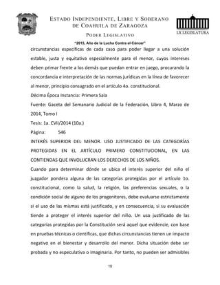 ESTADO INDEPENDIENTE, LIBRE Y SOBERANO
DE COAHUILA DE ZARAGOZA
PODER LEGISLATIVO
“2015, Año de la Lucha Contra el Cáncer”
circunstancias específicas de cada caso para poder llegar a una solución
estable, justa y equitativa especialmente para el menor, cuyos intereses
deben primar frente a los demás que puedan entrar en juego, procurando la
concordancia e interpretación de las normas jurídicas en la línea de favorecer
al menor, principio consagrado en el artículo 4o. constitucional.
Décima Época Instancia: Primera Sala
Fuente: Gaceta del Semanario Judicial de la Federación, Libro 4, Marzo de
2014, Tomo I
Tesis: 1a. CVII/2014 (10a.)
Página: 546
INTERÉS SUPERIOR DEL MENOR. USO JUSTIFICADO DE LAS CATEGORÍAS
PROTEGIDAS EN EL ARTÍCULO PRIMERO CONSTITUCIONAL, EN LAS
CONTIENDAS QUE INVOLUCRAN LOS DERECHOS DE LOS NIÑOS.
Cuando para determinar dónde se ubica el interés superior del niño el
juzgador pondera alguna de las categorías protegidas por el artículo 1o.
constitucional, como la salud, la religión, las preferencias sexuales, o la
condición social de alguno de los progenitores, debe evaluarse estrictamente
si el uso de las mismas está justificado, y en consecuencia, si su evaluación
tiende a proteger el interés superior del niño. Un uso justificado de las
categorías protegidas por la Constitución será aquel que evidencie, con base
en pruebas técnicas o científicas, que dichas circunstancias tienen un impacto
negativo en el bienestar y desarrollo del menor. Dicha situación debe ser
probada y no especulativa o imaginaria. Por tanto, no pueden ser admisibles
10
 