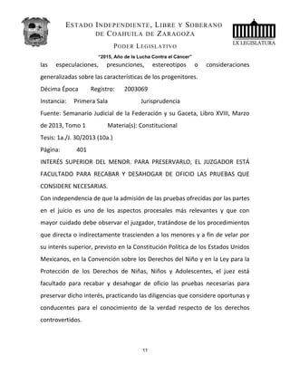 ESTADO INDEPENDIENTE, LIBRE Y SOBERANO
DE COAHUILA DE ZARAGOZA
PODER LEGISLATIVO
“2015, Año de la Lucha Contra el Cáncer”
las especulaciones, presunciones, estereotipos o consideraciones
generalizadas sobre las características de los progenitores.
Décima Época Registro: 2003069
Instancia: Primera Sala Jurisprudencia
Fuente: Semanario Judicial de la Federación y su Gaceta, Libro XVIII, Marzo
de 2013, Tomo 1 Materia(s): Constitucional
Tesis: 1a./J. 30/2013 (10a.)
Página: 401
INTERÉS SUPERIOR DEL MENOR. PARA PRESERVARLO, EL JUZGADOR ESTÁ
FACULTADO PARA RECABAR Y DESAHOGAR DE OFICIO LAS PRUEBAS QUE
CONSIDERE NECESARIAS.
Con independencia de que la admisión de las pruebas ofrecidas por las partes
en el juicio es uno de los aspectos procesales más relevantes y que con
mayor cuidado debe observar el juzgador, tratándose de los procedimientos
que directa o indirectamente trascienden a los menores y a fin de velar por
su interés superior, previsto en la Constitución Política de los Estados Unidos
Mexicanos, en la Convención sobre los Derechos del Niño y en la Ley para la
Protección de los Derechos de Niñas, Niños y Adolescentes, el juez está
facultado para recabar y desahogar de oficio las pruebas necesarias para
preservar dicho interés, practicando las diligencias que considere oportunas y
conducentes para el conocimiento de la verdad respecto de los derechos
controvertidos.
11
 