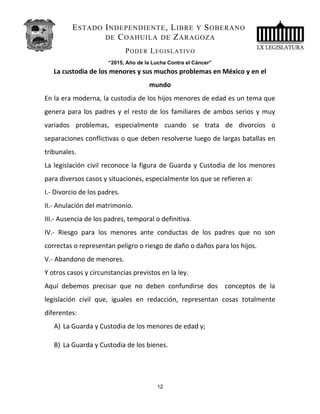 ESTADO INDEPENDIENTE, LIBRE Y SOBERANO
DE COAHUILA DE ZARAGOZA
PODER LEGISLATIVO
“2015, Año de la Lucha Contra el Cáncer”
La custodia de los menores y sus muchos problemas en México y en el
mundo
En la era moderna, la custodia de los hijos menores de edad es un tema que
genera para los padres y el resto de los familiares de ambos serios y muy
variados problemas, especialmente cuando se trata de divorcios o
separaciones conflictivas o que deben resolverse luego de largas batallas en
tribunales.
La legislación civil reconoce la figura de Guarda y Custodia de los menores
para diversos casos y situaciones, especialmente los que se refieren a:
I.- Divorcio de los padres.
II.- Anulación del matrimonio.
III.- Ausencia de los padres, temporal o definitiva.
IV.- Riesgo para los menores ante conductas de los padres que no son
correctas o representan peligro o riesgo de daño o daños para los hijos.
V.- Abandono de menores.
Y otros casos y circunstancias previstos en la ley.
Aquí debemos precisar que no deben confundirse dos conceptos de la
legislación civil que, iguales en redacción, representan cosas totalmente
diferentes:
A) La Guarda y Custodia de los menores de edad y;
B) La Guarda y Custodia de los bienes.
12
 