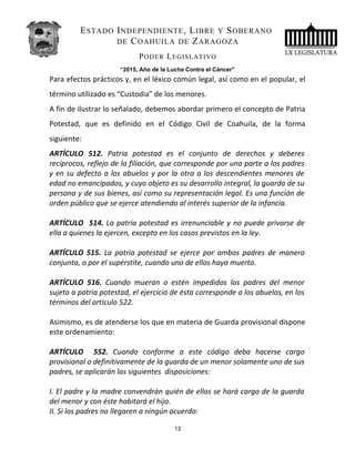 ESTADO INDEPENDIENTE, LIBRE Y SOBERANO
DE COAHUILA DE ZARAGOZA
PODER LEGISLATIVO
“2015, Año de la Lucha Contra el Cáncer”
Para efectos prácticos y, en el léxico común legal, así como en el popular, el
término utilizado es “Custodia” de los menores.
A fin de ilustrar lo señalado, debemos abordar primero el concepto de Patria
Potestad, que es definido en el Código Civil de Coahuila, de la forma
siguiente:
ARTÍCULO 512. Patria potestad es el conjunto de derechos y deberes
recíprocos, reflejo de la filiación, que corresponde por una parte a los padres
y en su defecto a los abuelos y por la otra a los descendientes menores de
edad no emancipados, y cuyo objeto es su desarrollo integral, la guarda de su
persona y de sus bienes, así como su representación legal. Es una función de
orden público que se ejerce atendiendo al interés superior de la infancia.
ARTÍCULO 514. La patria potestad es irrenunciable y no puede privarse de
ella a quienes la ejercen, excepto en los casos previstos en la ley.
ARTÍCULO 515. La patria potestad se ejerce por ambos padres de manera
conjunta, o por el supérstite, cuando uno de ellos haya muerto.
ARTÍCULO 516. Cuando mueran o estén impedidos los padres del menor
sujeto a patria potestad, el ejercicio de ésta corresponde a los abuelos, en los
términos del artículo 522.
Asimismo, es de atenderse los que en materia de Guarda provisional dispone
este ordenamiento:
ARTÍCULO 552. Cuando conforme a este código deba hacerse cargo
provisional o definitivamente de la guarda de un menor solamente uno de sus
padres, se aplicarán las siguientes disposiciones:
I. El padre y la madre convendrán quién de ellos se hará cargo de la guarda
del menor y con éste habitará el hijo.
II. Si los padres no llegaren a ningún acuerdo:
13
 