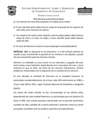 ESTADO INDEPENDIENTE, LIBRE Y SOBERANO
DE COAHUILA DE ZARAGOZA
PODER LEGISLATIVO
“2015, Año de la Lucha Contra el Cáncer”
a) Los menores de siete años quedarán al cuidado de la madre.
b) El juez decidirá quién deba hacerse cargo de la guarda de los mayores de
siete años, pero menores de catorce.
c) Los mayores de catorce años elegirán cuál de ambos padres debe hacerse
cargo de ellos y si éstos no eligen, el juez decidirá quién deba hacerse
cargo de ellos.
III. En caso de divorcio se estará a lo que disponga la autoridad judicial
ARTÍCULO 553. Lo dispuesto en las fracciones I y II del artículo anterior no
impide al juez encomendar la guarda de los menores a los abuelos, cuando
ello sea conveniente para los menores mismos.
Atentos a lo señalado, es cosa común en los tribunales y juzgados del país,
tanto locales como federales, dependiendo de la naturaleza del caso, y de la
instancia en que se halle, así como de los recursos interpuestos, ventilar
problemas relacionados con la asignación de la custodia de los menores.
En tres décadas la cantidad de divorcios en la sociedad mexicana ha
aumentado considerablemente: de 4.4 por cada 100 matrimonios en 1980, a
16 por cada 100 en 2011, según Instituto Nacional de Estadística y Geografía
(INEGI).
Los juicios del orden familiar se han incrementado en los últimos años,
dependiendo de cada entidad federativa, en porcentajes que van desde el 25
hasta el 40%, esto incluye procesos relacionados con la pensión alimenticia,
custodia de hijos, pérdida de la patria potestad y divorcios como los juicios
principales ventilados ante los poderes judiciales correspondientes.
14
 