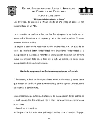 ESTADO INDEPENDIENTE, LIBRE Y SOBERANO
DE COAHUILA DE ZARAGOZA
PODER LEGISLATIVO
“2015, Año de la Lucha Contra el Cáncer”
Los divorcios, de acuerdo al INEGI, desde el año 2000 al 2013 se han
incrementado en un 74%.
La proporción de padres a los que les fue otorgada la custodia de los
menores fue de un 89% a las mujeres, y casi un 4% para los padres. El resto a
terceros distintos a ellos.
De origen, a decir de la Asociación Padres Divorciados A. C. un 30% de los
casos de divorcio están relacionados con situaciones relacionadas a la
manipulación o Alienación Parental o Manipulación Parental (un término
nuevo en México) Esto es, a decir de la A.C. ya existía, en estos casos,
manipulación dentro del matrimonio.
Manipulación parental, un fenómeno que debe ser enfrentado
El fenómeno, a decir de los especialistas, no es nada nuevo y existe desde
que existen los conflictos post matrimoniales y de otro tipo de uniones, como
las relativas al concubinato.
Es un mecanismo de defensa, de ataque y de manipulación de los padres, en
el cual, uno de los dos, utiliza al hijo o hijos para obtener o generar entre
otras cosas:
I.- Beneficios económicos.
II.- Venganza de tipo emocional y sicológico en contra de la pareja o cónyuge.
15
 