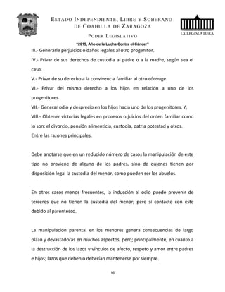 ESTADO INDEPENDIENTE, LIBRE Y SOBERANO
DE COAHUILA DE ZARAGOZA
PODER LEGISLATIVO
“2015, Año de la Lucha Contra el Cáncer”
III.- Generarle perjuicios o daños legales al otro progenitor.
IV.- Privar de sus derechos de custodia al padre o a la madre, según sea el
caso.
V.- Privar de su derecho a la convivencia familiar al otro cónyuge.
VI.- Privar del mismo derecho a los hijos en relación a uno de los
progenitores.
VII.- Generar odio y desprecio en los hijos hacia uno de los progenitores. Y,
VIII.- Obtener victorias legales en procesos o juicios del orden familiar como
lo son: el divorcio, pensión alimenticia, custodia, patria potestad y otros.
Entre las razones principales.
Debe anotarse que en un reducido número de casos la manipulación de este
tipo no proviene de alguno de los padres, sino de quienes tienen por
disposición legal la custodia del menor, como pueden ser los abuelos.
En otros casos menos frecuentes, la inducción al odio puede provenir de
terceros que no tienen la custodia del menor; pero sí contacto con éste
debido al parentesco.
La manipulación parental en los menores genera consecuencias de largo
plazo y devastadoras en muchos aspectos, pero; principalmente, en cuanto a
la destrucción de los lazos y vínculos de afecto, respeto y amor entre padres
e hijos; lazos que deben o deberían mantenerse por siempre.
16
 