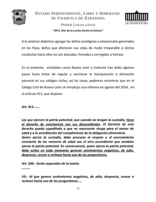 ESTADO INDEPENDIENTE, LIBRE Y SOBERANO
DE COAHUILA DE ZARAGOZA
PODER LEGISLATIVO
“2015, Año de la Lucha Contra el Cáncer”
A lo anterior debemos agregar los daños sicológicos y emocionales generados
en los hijos; daños que afectarán sus vidas de modo irreparable si dichas
conductas hacia ellos no son atacadas, frenadas y corregidas a tiempo.
En el presente, entidades como Nuevo León y Coahuila han dado algunos
pasos hacia tratar de regular y sancionar la manipulación o alienación
parental en sus códigos civiles; así las cosas, podemos encontrar que en el
Código Civil de Nuevo León se introdujo una reforma en agosto del 2014, en
el artículo 411, que dispone:
Art. 411.-…..
Los que ejercen la patria potestad, aun cuando no tengan la custodia, tiene
el derecho de convivencia con sus descendientes. El Ejercicio de este
derecho queda supeditado a que no represente riesgo para el menor de
edad y a la acreditación del cumplimiento de la obligación alimenticia.
Quien ejerza la custodia, debe procurar el respeto y el acercamiento
constante de los menores de edad con el otro ascendiente que también
ejerza la patria potestad. En consecuencia, quien ejerza la patria potestad,
debe evitar en todo momento generar sentimientos negativos, de odio,
desprecio, rencor o rechazo hacia uno de los progenitores.
Art. 504.- Serán separados de la tutela:
……….
VII.- Al que genere sentimientos negativos, de odio, desprecio, rencor o
rechazo hacia uno de los progenitores…..
17
 