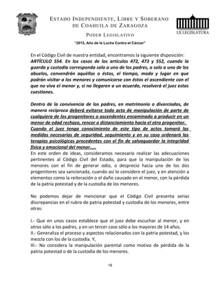 ESTADO INDEPENDIENTE, LIBRE Y SOBERANO
DE COAHUILA DE ZARAGOZA
PODER LEGISLATIVO
“2015, Año de la Lucha Contra el Cáncer”
En el Código Civil de nuestra entidad, encontramos la siguiente disposición:
ARTÍCULO 554. En los casos de los artículos 472, 473 y 552, cuando la
guarda y custodia corresponda solo a uno de los padres, o solo a uno de los
abuelos, convendrán aquéllos o éstos, el tiempo, modo y lugar en que
podrán visitar a los menores y comunicarse con éstos el ascendiente con el
que no viva el menor y, si no llegaren a un acuerdo, resolverá el juez estas
cuestiones.
Dentro de la convivencia de los padres, en matrimonio o divorciados, de
manera recíproca deberá evitarse todo acto de manipulación de parte de
cualquiera de los progenitores o ascendentes encaminado a producir en un
menor de edad rechazo, rencor o distanciamiento hacia el otro progenitor.
Cuando el juez tenga conocimiento de este tipo de actos tomará las
medidas necesarias de seguridad, seguimiento y en su caso ordenará las
terapias psicológicas procedentes con el fin de salvaguardar la integridad
física y emocional del menor…..
En este orden de ideas, consideramos necesario realizar las adecuaciones
pertinentes al Código Civil del Estado, para que la manipulación de los
menores con el fin de generar odio, o desprecio hacia uno de los dos
progenitores sea sancionada, cuando así lo considere el juez, y en atención a
elementos como la reiteración o el daño causado en el menor, con la pérdida
de la patria potestad y de la custodia de los menores.
No podemos dejar de mencionar que el Código Civil presenta serias
discrepancias en el rubro de patria potestad y custodia de los menores, entre
otras:
I.- Que en unos casos establece que el juez debe escuchar al menor, y en
otros sólo a los padres, y en un tercer caso sólo a los mayores de 14 años.
II.- Generaliza el proceso y aspectos relacionados con la patria potestad, y los
mezcla con los de la custodia. Y,
III.- No considera la manipulación parental como motivo de pérdida de la
patria potestad o de la custodia de los menores.
18
 
