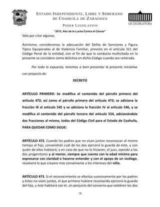ESTADO INDEPENDIENTE, LIBRE Y SOBERANO
DE COAHUILA DE ZARAGOZA
PODER LEGISLATIVO
“2015, Año de la Lucha Contra el Cáncer”
Sólo por citar algunas.
Asimismo, consideramos la adecuación del Delito de Sanciones y Figura
Típica Equiparadas al de Violencia Familiar, previsto en el artículo 311 del
Código Penal de la entidad, con el fin de que la conducta multicitada en la
presente se considere como delictiva en dicho Código cuando sea reiterada.
Por todo lo expuesto, tenemos a bien presentar la presente iniciativa
con proyecto de:
DECRETO
ARTÍCULO PRIMERO: Se modifica el contenido del párrafo primero del
artículo 472; así como el párrafo primero del artículo 473; se adiciona la
fracción IX al artículo 545 y se adiciona la fracción IV al artículo 546, y se
modifica el contenido del párrafo tercero del artículo 554, adicionándole
dos fracciones al mismo, todos del Código Civil para el Estado de Coahuila,
PARA QUEDAR COMO SIGUE:
ARTÍCULO 472. Cuando los padres que no vivan juntos reconozcan al mismo
tiempo al hijo, convendrán cuál de los dos ejercerá la guarda de éste, y con
quién de ellos habitará; y en caso de que no lo hicieren, el juez, oyendo a los
dos progenitores y al menor, siempre que cuente con la edad mínima para
expresarse con claridad o hacerse entender y con el apoyo de un sicólogo,
resolverá lo que creyere más conveniente a los intereses del niño.
ARTÍCULO 473. Si el reconocimiento se efectúa sucesivamente por los padres
y éstos no viven juntos, el que primero hubiere reconocido ejercerá la guarda
del hijo, y éste habitará con él, sin perjuicio del convenio que celebren los dos
19
 