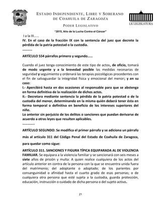 ESTADO INDEPENDIENTE, LIBRE Y SOBERANO
DE COAHUILA DE ZARAGOZA
PODER LEGISLATIVO
“2015, Año de la Lucha Contra el Cáncer”
I a la III……
IV. En el caso de la fracción IX con la sentencia del juez que decrete la
pérdida de la patria potestad o la custodia.
………..
ARTÍCULO 554 párrafos primero y segundo……
Cuando el juez tenga conocimiento de este tipo de actos, de oficio, tomará
de modo urgente y a la brevedad posible las medidas necesarias de
seguridad y seguimiento y ordenará las terapias psicológicas procedentes con
el fin de salvaguardar la integridad física y emocional del menor; y en su
caso:
I.- Apercibirá hasta en dos ocasiones al responsable para que se abstenga
en forma definitiva de la realización de dichos actos.
II.- Decretara mediante sentencia la pérdida de la patria potestad o de la
custodia del menor, determinando en la misma quién deberá tener ésta en
forma temporal o definitiva en beneficio de los intereses superiores del
niño.
Lo anterior sin perjuicio de los delitos o sanciones que puedan derivarse de
acuerdo a otras leyes que resulten aplicables.
…………..
ARTÍCULO SEGUNDO: Se modifica el primer párrafo y se adiciona un párrafo
más al artículo 311 del Código Penal del Estado de Coahuila de Zaragoza,
para quedar como sigue:
ARTÍCULO 311. SANCIONES Y FIGURA TÍPICA EQUIPARADA AL DE VIOLENCIA
FAMILIAR. Se equipara a la violencia familiar y se sancionará con seis meses a
siete años de prisión y multa: A quien realice cualquiera de los actos del
artículo anterior en contra de la persona con la que se encuentra unida fuera
del matrimonio; del adoptante o adoptado; de los parientes por
consanguinidad o afinidad hasta el cuarto grado de esas personas; o de
cualquiera otra persona que esté sujeta a la custodia, guarda protección,
educación, instrucción o cuidado de dicha persona o del sujeto activo.
21
 