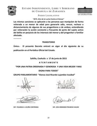 ESTADO INDEPENDIENTE, LIBRE Y SOBERANO
DE COAHUILA DE ZARAGOZA
PODER LEGISLATIVO
“2015, Año de la Lucha Contra el Cáncer”
Las mismas sanciones se aplicarán a las personas que manipulen de forma
reiterada a un menor de edad para generarle odio, rencor, rechazo o
distanciamiento de algunos de sus progenitores o de ambos; entendiendo
por reiteración la acción constante y frecuente de parte del sujeto activo
del delito en perjuicio de los intereses del menor y del progenitor o familiar
afectado.
……………
TRANSITORIO
Único.- El presente Decreto entrará en vigor al día siguiente de su
publicación en el Periódico Oficial del Estado.
Saltillo, Coahuila a 17 de junio de 2015
A T E N T A M E N T E
“POR UNA PATRIA ORDENADA Y GENEROSA Y UNA VIDA MEJOR Y MAS
DIGNA PARA TODOS”
GRUPO PARLAMENTARIO “Alonso José Ricardo Lujambio Irazábal”
DIP. YOLANDA O. ACUÑA CONTRERAS DIP. JOSE ARMANDO PRUNEDA VALDEZ
22
 