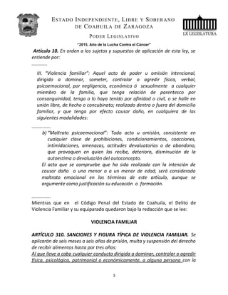 ESTADO INDEPENDIENTE, LIBRE Y SOBERANO
DE COAHUILA DE ZARAGOZA
PODER LEGISLATIVO
“2015, Año de la Lucha Contra el Cáncer”
Artículo 10. En orden a los sujetos y supuestos de aplicación de esta ley, se
entiende por:
………….
III. “Violencia familiar”: Aquel acto de poder u omisión intencional,
dirigido a dominar, someter, controlar o agredir física, verbal,
psicoemocional, por negligencia, económica ó sexualmente a cualquier
miembro de la familia, que tenga relación de parentesco por
consanguinidad, tenga o lo haya tenido por afinidad o civil, o se halle en
unión libre, de hecho o concubinato; realizado dentro o fuera del domicilio
familiar, y que tenga por efecto causar daño, en cualquiera de las
siguientes modalidades:
…………….
b) “Maltrato psicoemocional”: Todo acto u omisión, consistente en
cualquier clase de prohibiciones, condicionamientos, coacciones,
intimidaciones, amenazas, actitudes devaluatorias o de abandono,
que provoquen en quien las recibe, deterioro, disminución de la
autoestima o devaluación del autoconcepto.
El acto que se compruebe que ha sido realizado con la intención de
causar daño a una menor o a un menor de edad, será considerado
maltrato emocional en los términos de este artículo, aunque se
argumente como justificación su educación o formación.
…………….
Mientras que en el Código Penal del Estado de Coahuila, el Delito de
Violencia Familiar y su equiparado quedaron bajo la redacción que se lee:
VIOLENCIA FAMILIAR
ARTÍCULO 310. SANCIONES Y FIGURA TÍPICA DE VIOLENCIA FAMILIAR. Se
aplicarán de seis meses a seis años de prisión, multa y suspensión del derecho
de recibir alimentos hasta por tres años:
Al que lleve a cabo cualquier conducta dirigida a dominar, controlar o agredir
física, psicológica, patrimonial o económicamente, a alguna persona con la
3
 
