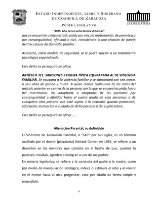 ESTADO INDEPENDIENTE, LIBRE Y SOBERANO
DE COAHUILA DE ZARAGOZA
PODER LEGISLATIVO
“2015, Año de la Lucha Contra el Cáncer”
que se encuentre o haya estado unida por vínculo matrimonial, de parentesco
por consanguinidad, afinidad o civil, concubinato o una relación de pareja
dentro o fuera del domicilio familiar.
Asimismo, como medida de seguridad, se le podrá sujetar a un tratamiento
psicológico especializado.
Este delito se perseguirá de oficio.
ARTÍCULO 311. SANCIONES Y FIGURA TÍPICA EQUIPARADA AL DE VIOLENCIA
FAMILIAR. Se equipara a la violencia familiar y se sancionará con seis meses
a seis años de prisión y multa: A quien realice cualquiera de los actos del
artículo anterior en contra de la persona con la que se encuentra unida fuera
del matrimonio; del adoptante o adoptado; de los parientes por
consanguinidad o afinidad hasta el cuarto grado de esas personas; o de
cualquiera otra persona que esté sujeta a la custodia, guarda protección,
educación, instrucción o cuidado de dicha persona o del sujeto activo.
Este delito se perseguirá de oficio…….
Alienación Parental, su definición
El Síndrome de Alienación Parental, o “SAP” por sus siglas, es un término
acuñado por el doctor (psiquiatra) Richard Garner en 1985; se refiere a un
desorden en los menores que consiste en el hecho de que, quienes lo
padecen, insultan, agreden o denigran a uno de sus padres.
En materia legislativa, se refiere a la conducta del padre o la madre, quien
por medio de manipulación sicológica, induce o estimula el odio y el rencor
en el menor hacia el otro progenitor, esto por citarlo de forma simple y
entendible.
4
 