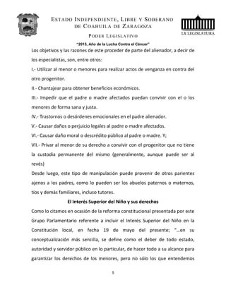 ESTADO INDEPENDIENTE, LIBRE Y SOBERANO
DE COAHUILA DE ZARAGOZA
PODER LEGISLATIVO
“2015, Año de la Lucha Contra el Cáncer”
Los objetivos y las razones de este proceder de parte del alienador, a decir de
los especialistas, son, entre otros:
I.- Utilizar al menor o menores para realizar actos de venganza en contra del
otro progenitor.
II.- Chantajear para obtener beneficios económicos.
III.- Impedir que el padre o madre afectados puedan convivir con el o los
menores de forma sana y justa.
IV.- Trastornos o desórdenes emocionales en el padre alienador.
V.- Causar daños o perjuicio legales al padre o madre afectados.
VI.- Causar daño moral o descrédito público al padre o madre. Y;
VII.- Privar al menor de su derecho a convivir con el progenitor que no tiene
la custodia permanente del mismo (generalmente, aunque puede ser al
revés)
Desde luego, este tipo de manipulación puede provenir de otros parientes
ajenos a los padres, como lo pueden ser los abuelos paternos o maternos,
tíos y demás familiares, incluso tutores.
El Interés Superior del Niño y sus derechos
Como lo citamos en ocasión de la reforma constitucional presentada por este
Grupo Parlamentario referente a incluir el Interés Superior del Niño en la
Constitución local, en fecha 19 de mayo del presente; “…en su
conceptualización más sencilla, se define como el deber de todo estado,
autoridad y servidor público en lo particular, de hacer todo a su alcance para
garantizar los derechos de los menores, pero no sólo los que entendemos
5
 