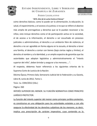 ESTADO INDEPENDIENTE, LIBRE Y SOBERANO
DE COAHUILA DE ZARAGOZA
PODER LEGISLATIVO
“2015, Año de la Lucha Contra el Cáncer”
como derechos básicos; como lo puede ser la alimentación, la educación, la
salud, el esparcimiento, y el acceso a la justicia; si no que se refiere al abanico
más amplio de prerrogativas y derechos que se le puedan reconocer a los
niños; esto incluye derechos como el de participación activa en la sociedad,
el de acceso a la información, el derecho a ser escuchado en procesos
judiciales o administrativos, el derecho a un ambiente libre de violencia, el
derecho a no ser agredido en forma alguna en la escuela, el derecho a tener
una familia, el derecho a contar con bienes (bajo ciertas reglas y límites), el
derecho al nombre y a la identidad, y un amplio espectro de garantías que las
autoridades que adoptan legislativa y administrativamente el “interés
superior del niño”, deben brindar y asegurar a los menores…..”.
Al respecto, debemos hacer referencia a los siguientes criterios de la
Suprema Corte de Justicia de la Nación:
Décima Época; Primera Sala; Semanario Judicial de la Federación y su Gaceta,
Libro IX, Junio de 2012, Tomo 1.
Tesis: 1a. CXXII/2012 (10a.)
Página: 260
INTERÉS SUPERIOR DEL MENOR. SU FUNCIÓN NORMATIVA COMO PRINCIPIO
JURÍDICO PROTECTOR.
La función del interés superior del menor como principio jurídico protector,
es constituirse en una obligación para las autoridades estatales y con ello
asegurar la efectividad de los derechos subjetivos de los menores, es decir,
implica una prescripción de carácter imperativo, cuyo contenido es la
6
 