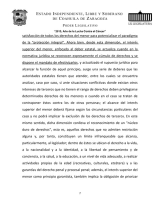 ESTADO INDEPENDIENTE, LIBRE Y SOBERANO
DE COAHUILA DE ZARAGOZA
PODER LEGISLATIVO
“2015, Año de la Lucha Contra el Cáncer”
satisfacción de todos los derechos del menor para potencializar el paradigma
de la "protección integral". Ahora bien, desde esta dimensión, el interés
superior del menor, enfocado al deber estatal, se actualiza cuando en la
normativa jurídica se reconocen expresamente el cúmulo de derechos y se
dispone el mandato de efectivizarlos, y actualizado el supuesto jurídico para
alcanzar la función de aquel principio, surge una serie de deberes que las
autoridades estatales tienen que atender, entre los cuales se encuentra
analizar, caso por caso, si ante situaciones conflictivas donde existan otros
intereses de terceros que no tienen el rango de derechos deben privilegiarse
determinados derechos de los menores o cuando en el caso se traten de
contraponer éstos contra los de otras personas; el alcance del interés
superior del menor deberá fijarse según las circunstancias particulares del
caso y no podrá implicar la exclusión de los derechos de terceros. En este
mismo sentido, dicha dimensión conlleva el reconocimiento de un "núcleo
duro de derechos", esto es, aquellos derechos que no admiten restricción
alguna y, por tanto, constituyen un límite infranqueable que alcanza,
particularmente, al legislador; dentro de éstos se ubican el derecho a la vida,
a la nacionalidad y a la identidad, a la libertad de pensamiento y de
conciencia, a la salud, a la educación, a un nivel de vida adecuado, a realizar
actividades propias de la edad (recreativas, culturales, etcétera) y a las
garantías del derecho penal y procesal penal; además, el interés superior del
menor como principio garantista, también implica la obligación de priorizar
7
 
