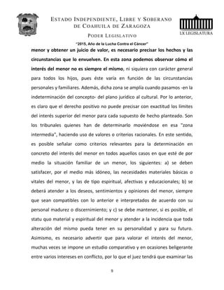 ESTADO INDEPENDIENTE, LIBRE Y SOBERANO
DE COAHUILA DE ZARAGOZA
PODER LEGISLATIVO
“2015, Año de la Lucha Contra el Cáncer”
menor y obtener un juicio de valor, es necesario precisar los hechos y las
circunstancias que lo envuelven. En esta zona podemos observar cómo el
interés del menor no es siempre el mismo, ni siquiera con carácter general
para todos los hijos, pues éste varía en función de las circunstancias
personales y familiares. Además, dicha zona se amplía cuando pasamos -en la
indeterminación del concepto- del plano jurídico al cultural. Por lo anterior,
es claro que el derecho positivo no puede precisar con exactitud los límites
del interés superior del menor para cada supuesto de hecho planteado. Son
los tribunales quienes han de determinarlo moviéndose en esa "zona
intermedia", haciendo uso de valores o criterios racionales. En este sentido,
es posible señalar como criterios relevantes para la determinación en
concreto del interés del menor en todos aquellos casos en que esté de por
medio la situación familiar de un menor, los siguientes: a) se deben
satisfacer, por el medio más idóneo, las necesidades materiales básicas o
vitales del menor, y las de tipo espiritual, afectivas y educacionales; b) se
deberá atender a los deseos, sentimientos y opiniones del menor, siempre
que sean compatibles con lo anterior e interpretados de acuerdo con su
personal madurez o discernimiento; y c) se debe mantener, si es posible, el
statu quo material y espiritual del menor y atender a la incidencia que toda
alteración del mismo pueda tener en su personalidad y para su futuro.
Asimismo, es necesario advertir que para valorar el interés del menor,
muchas veces se impone un estudio comparativo y en ocasiones beligerante
entre varios intereses en conflicto, por lo que el juez tendrá que examinar las
9
 