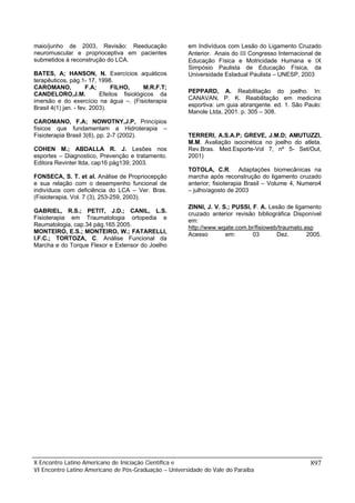 maio/junho de 2003, Revisão: Reeducação                em Indivíduos com Lesão do Ligamento Cruzado
neuromuscular e proprioceptiva em pacientes            Anterior. Anais do ΙΙΙ Congresso Internacional de
submetidos à reconstrução do LCA.                      Educação Física e Motricidade Humana e ΙX
                                                       Simpósio Paulista de Educação Física, da
BATES, A; HANSON, N. Exercícios aquáticos              Universidade Estadual Paulista – UNESP, 2003
terapêuticos, pág.1- 17, 1998.
CAROMANO,             F.A;     FILHO,      M.R.F.T;
CANDELORO,J.M.             Efeitos fisiológicos da     PEPPARD, A. Reabilitação do joelho. In:
imersão e do exercício na água –. (Fisioterapia        CANAVAN, P. K. Reabilitação em medicina
                                                       esportiva: um guia abrangente. ed. 1. São Paulo:
Brasil 4(1) jan. - fev. 2003).
                                                       Manole Ltda, 2001. p. 305 – 308.
CAROMANO, F.A; NOWOTNY,J.P, Princípios
físicos que fundamentam a Hidroterapia –
Fisioterapia Brasil 3(6), pp. 2-7 (2002).              TERRERI, A.S.A.P; GREVE, J.M.D; AMUTUZZI,
                                                       M.M. Avaliação isocinética no joelho do atleta.
COHEN M.; ABDALLA R. J. Lesões nos                     Rev.Bras. Med.Esporte-Vol 7, nº 5- Set/Out,
esportes – Diagnostico, Prevenção e tratamento.        2001)
Editora Revinter ltda, cap16 pág139; 2003.
                                                       TOTOLA, C.R. Adaptações biomecânicas na
FONSECA, S. T. et al. Análise de Propriocepção         marcha após reconstrução do ligamento cruzado
e sua relação com o desempenho funcional de            anterior; fisioterapia Brasil – Volume 4, Numero4
indivíduos com deficiência do LCA – Ver. Bras.         – julho/agosto de 2003
(Fisioterapia, Vol. 7 (3), 253-259, 2003).
                                                       ZINNI, J. V. S.; PUSSI, F. A. Lesão de ligamento
GABRIEL, R.S.; PETIT, J.D.; CANIL, L.S.                cruzado anterior revisão bibliográfica Disponível
Fisioterapia em Traumatologia ortopedia e              em:
Reumatologia, cap.34 pág.165 2005.                     http://www.wgate.com.br/fisioweb/traumato.asp
MONTEIRO, E.S.; MONTEIRO, W.; FATARELLI,               Acesso        em:       03       Dez.      2005.
I.F.C.; TORTOZA, C. Análise Funcional da
Marcha e do Torque Flexor e Extensor do Joelho




X Encontro Latino Americano de Iniciação Científica e                                               897
VI Encontro Latino Americano de Pós-Graduação – Universidade do Vale do Paraíba
 