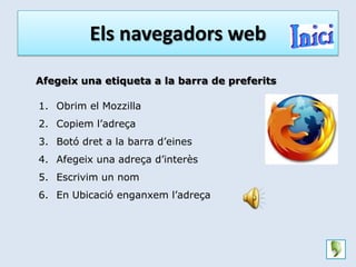 Els navegadors web

Afegeix una etiqueta a la barra de preferits

1. Obrim el Mozzilla
2. Copiem l’adreça
3. Botó dret a la barra d’eines
4. Afegeix una adreça d’interès
5. Escrivim un nom
6. En Ubicació enganxem l’adreça
 
