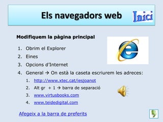 Els navegadors web

Modifiquem la pàgina principal

1. Obrim el Explorer
2. Eines
3. Opcions d’Internet
4. General  On està la caseta escriurem les adreces:
   1.   http://www.xtec.cat/iesjoanot
   2.   Alt gr + 1  barra de separació
   3.   www.virtusbooks.com
   4.   www.teidedigital.com

Afegeix a la barra de preferits
 