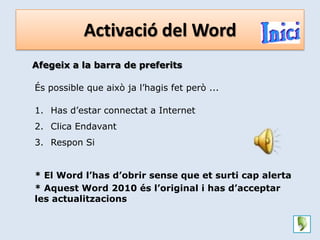 Activació del Word
Afegeix a la barra de preferits

És possible que això ja l’hagis fet però ...

1. Has d’estar connectat a Internet
2. Clica Endavant
3. Respon Si


* El Word l’has d’obrir sense que et surti cap alerta
* Aquest Word 2010 és l’original i has d’acceptar
les actualitzacions
 