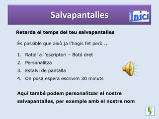 Salvapantalles
Retarda el temps del teu salvapantalles

És possible que això ja l’hagis fet però ...

1. Ratolí a l’escriptori – Botó dret
2. Personalitza
3. Estalvi de pantalla
4. On posa espera escrivim 30 minuts


Aquí també podem personalitzar el nostre
salvapantalles, per exemple amb el nostre nom
 