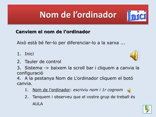 Nom de l’ordinador
Canviem el nom de l’ordinador

Això està bé fer-lo per diferenciar-lo a la xarxa ...

1. Inici
2. Tauler de control
3. Sistema -> baixem la scroll bar i cliquem a canvia la
configuració
4. A la pestanya Nom de L’ordinador cliquem el botó
canvia.
   1.   Nom de l’ordinador: escriviu nom i 1r cognom
   2.   Tanquem i observeu que el vostre grup de treball és
        AULA
 
